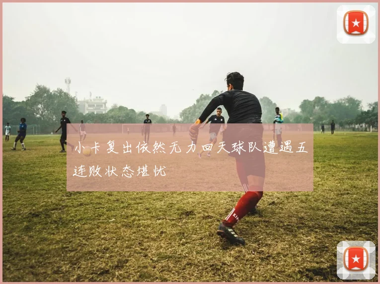 小卡复出依然无力回天球队遭遇五连败状态堪忧