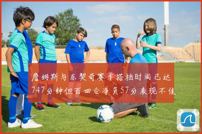 詹姆斯与东契奇赛季搭档时间已达747分钟但百回合净负57分表现不佳