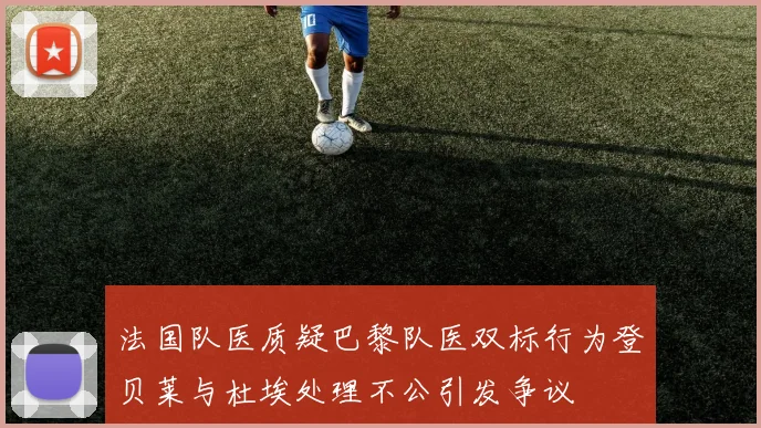法国队医质疑巴黎队医双标行为登贝莱与杜埃处理不公引发争议