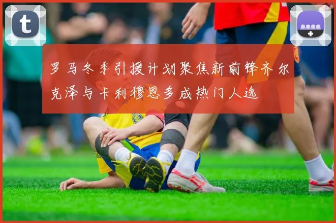 罗马冬季引援计划聚焦新前锋齐尔克泽与卡利穆恩多成热门人选
