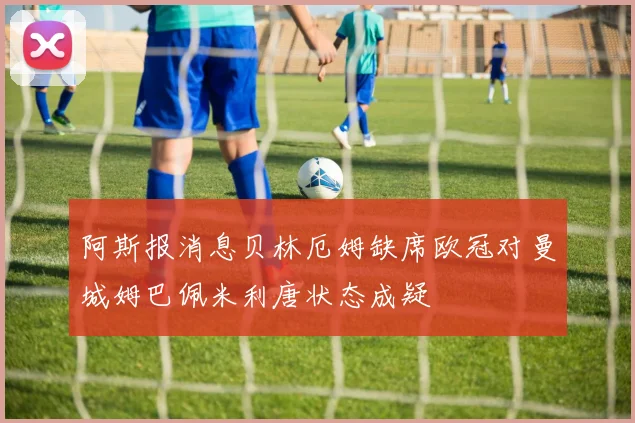阿斯报消息贝林厄姆缺席欧冠对曼城姆巴佩米利唐状态成疑