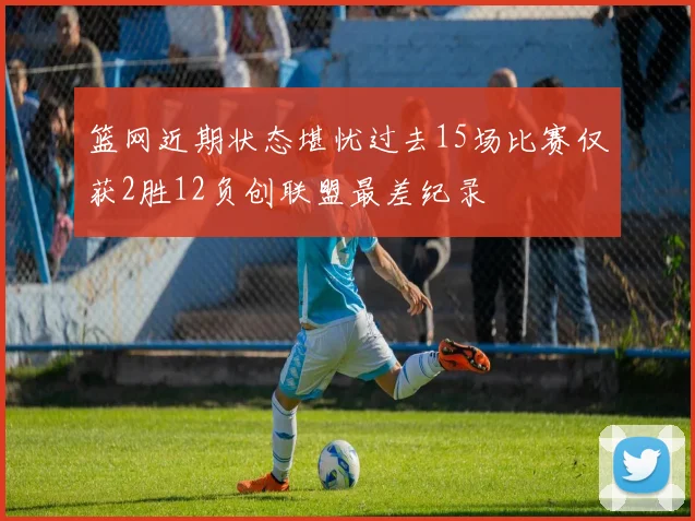 篮网近期状态堪忧过去15场比赛仅获2胜12负创联盟最差纪录