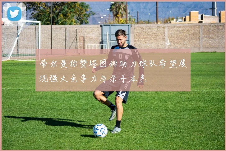 蒂尔曼称赞塔图姆助力球队希望展现强大竞争力与杀手本色
