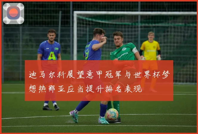 迪马尔科展望意甲冠军与世界杯梦想热那亚应当提升排名表现