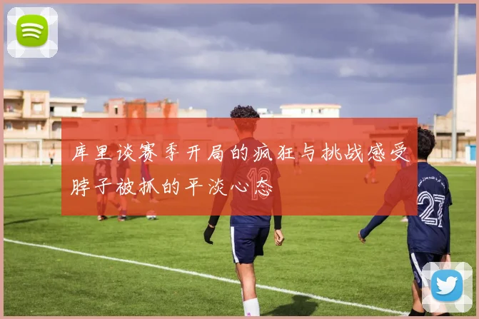 库里谈赛季开局的疯狂与挑战感受脖子被抓的平淡心态