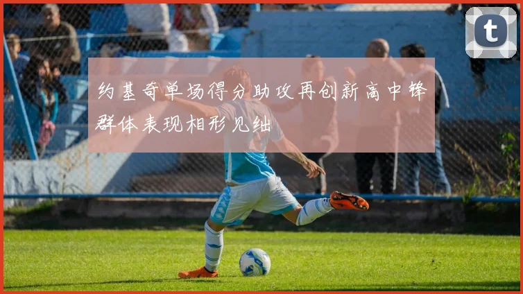 约基奇单场得分助攻再创新高中锋群体表现相形见绌