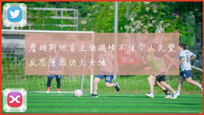 詹姆斯坦言主场战绩不佳令人失望反思原因仍无头绪