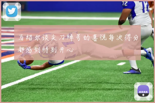 马绍尔谈尖刀绰号的喜悦每次得分都感到特别开心