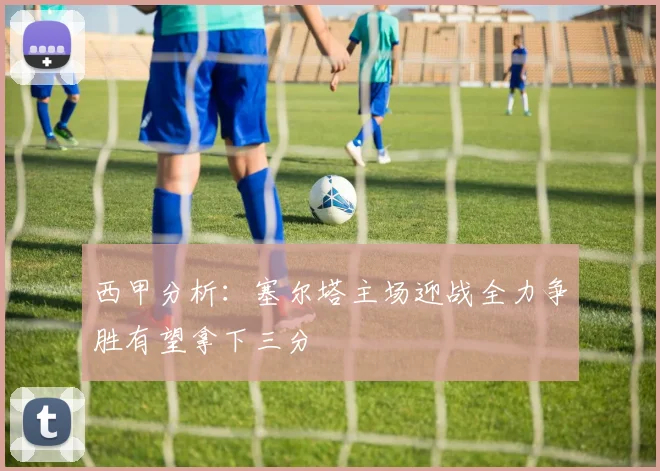 西甲分析：塞尔塔主场迎战全力争胜有望拿下三分