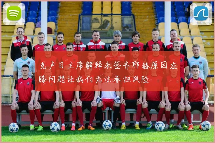 克卢日主席解释未签齐耶赫原因左膝问题让我们无法承担风险