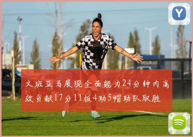 文班亚马展现全面能力24分钟内高效贡献17分11板4助5帽助队取胜