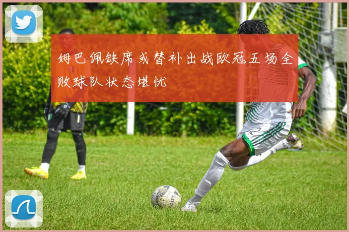 姆巴佩缺席或替补出战欧冠五场全败球队状态堪忧
