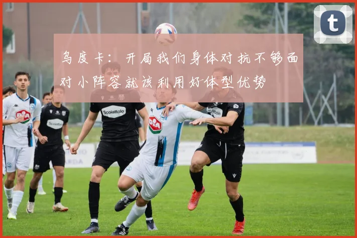 乌度卡：开局我们身体对抗不够面对小阵容就该利用好体型优势