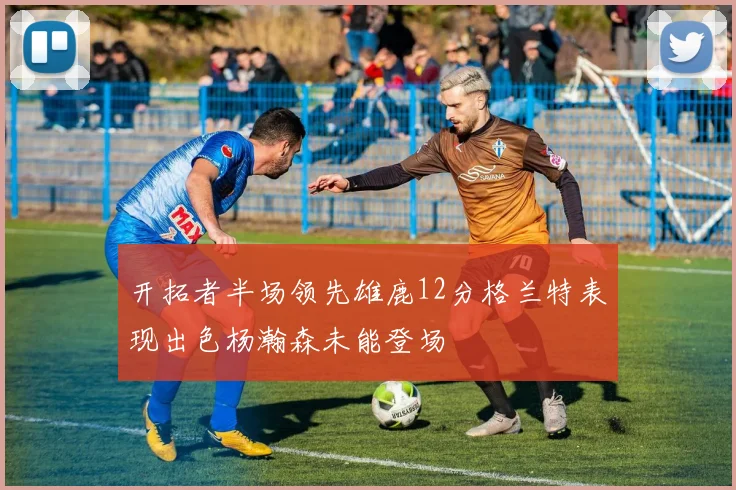 开拓者半场领先雄鹿12分格兰特表现出色杨瀚森未能登场