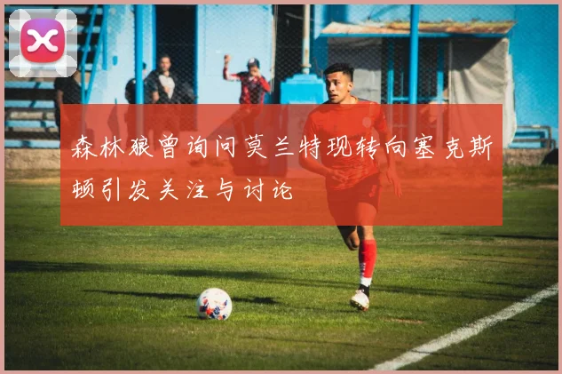 森林狼曾询问莫兰特现转向塞克斯顿引发关注与讨论