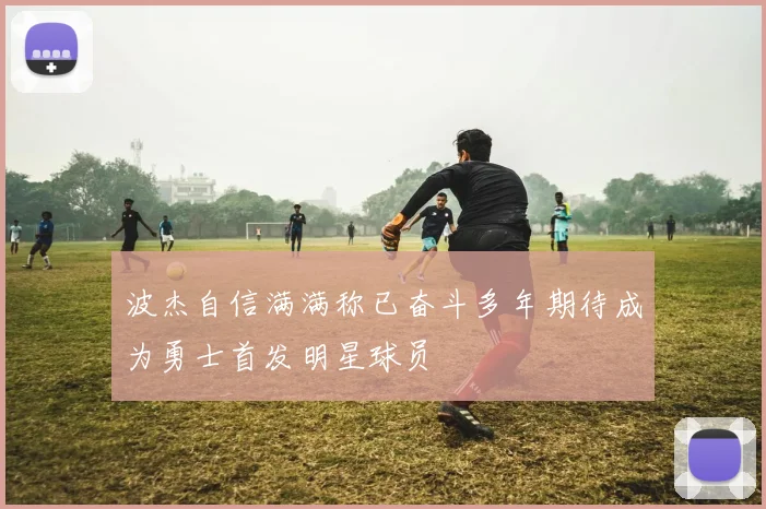 波杰自信满满称已奋斗多年期待成为勇士首发明星球员