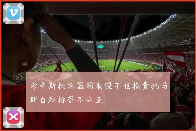 考辛斯批评篮网表现不佳指责托马斯自私标签不公正