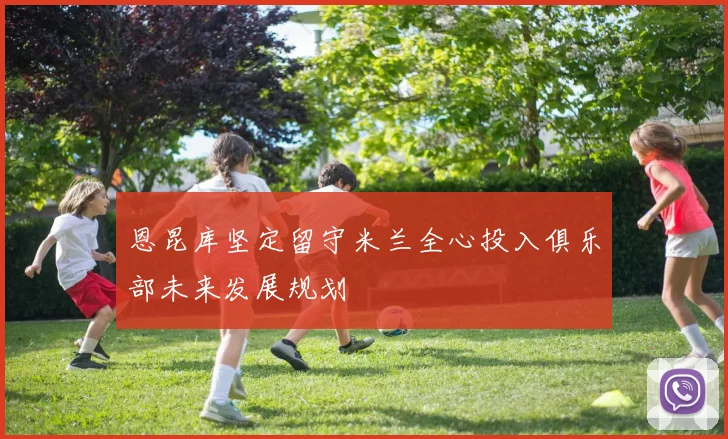 恩昆库坚定留守米兰全心投入俱乐部未来发展规划