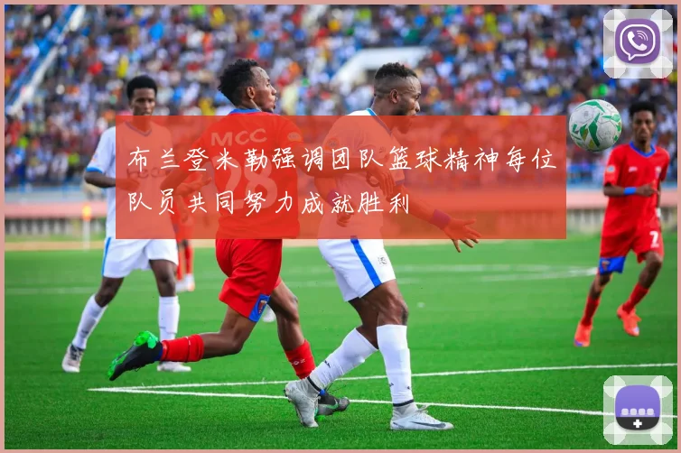 布兰登米勒强调团队篮球精神每位队员共同努力成就胜利