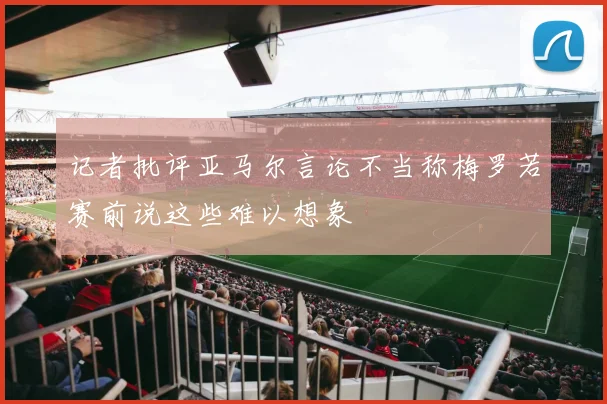 记者批评亚马尔言论不当称梅罗若赛前说这些难以想象