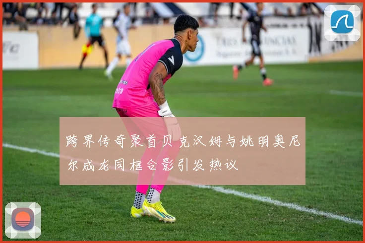 跨界传奇聚首贝克汉姆与姚明奥尼尔成龙同框合影引发热议