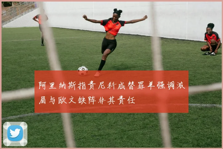 阿里纳斯指责尼科成替罪羊强调浓眉与欧文缺阵非其责任