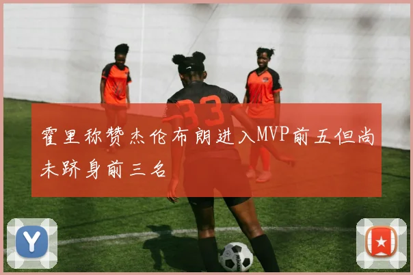 霍里称赞杰伦布朗进入MVP前五但尚未跻身前三名
