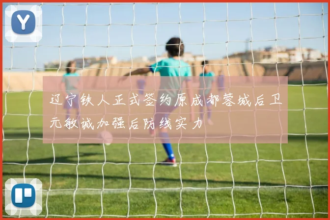 辽宁铁人正式签约原成都蓉城后卫元敏诚加强后防线实力
